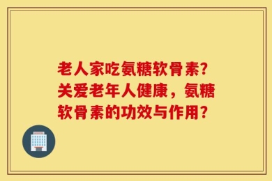 老人家吃氨糖软骨素？关爱老年人健康，氨糖软骨素的功效与作用？
