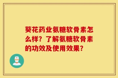 葵花药业氨糖软骨素怎么样？了解氨糖软骨素的功效及使用效果？
