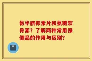 氨半胱抑素片和氨糖软骨素？了解两种常用保健品的作用与区别？