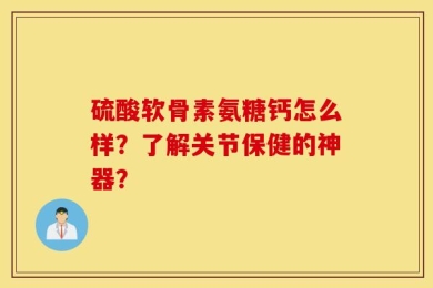 硫酸软骨素氨糖钙怎么样？了解关节保健的神器？