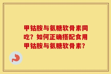 甲钴胺与氨糖软骨素同吃？如何正确搭配食用甲钴胺与氨糖软骨素？