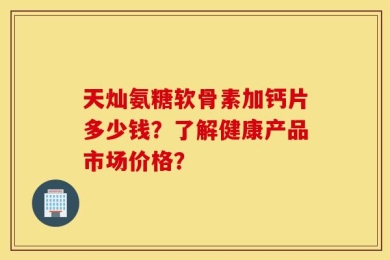 天灿氨糖软骨素加钙片多少钱？了解健康产品市场价格？