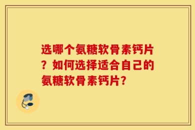 选哪个氨糖软骨素钙片？如何选择适合自己的氨糖软骨素钙片？
