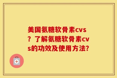 美国氨糖软骨素cvs？了解氨糖软骨素cvs的功效及使用方法？