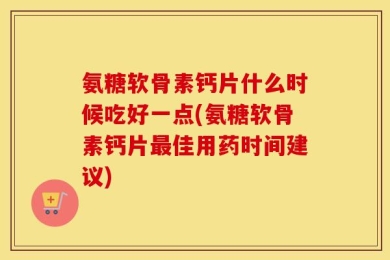 氨糖软骨素钙片什么时候吃好一点(氨糖软骨素钙片最佳用药时间建议)