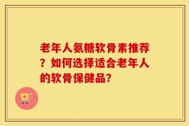 老年人氨糖软骨素推荐？如何选择适合老年人的软骨保健品？