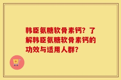 韩臣氨糖软骨素钙？了解韩臣氨糖软骨素钙的功效与适用人群？