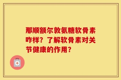 那顺额尔敦氨糖软骨素咋样？了解软骨素对关节健康的作用？