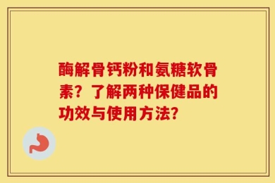 酶解骨钙粉和氨糖软骨素？了解两种保健品的功效与使用方法？