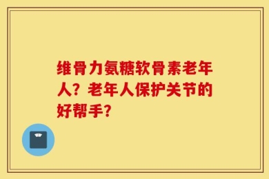 维骨力氨糖软骨素老年人？老年人保护关节的好帮手？