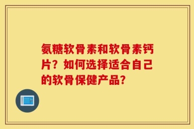 氨糖软骨素和软骨素钙片？如何选择适合自己的软骨保健产品？