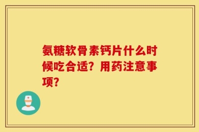 氨糖软骨素钙片什么时候吃合适？用药注意事项？