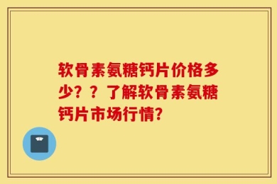 软骨素氨糖钙片价格多少？？了解软骨素氨糖钙片市场行情？