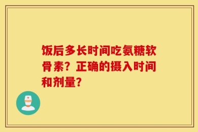 饭后多长时间吃氨糖软骨素？正确的摄入时间和剂量？