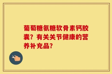 葡萄糖氨糖软骨素钙胶囊？有关关节健康的营养补充品？