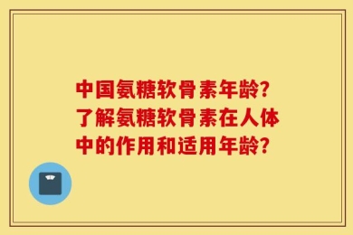 中国氨糖软骨素年龄？了解氨糖软骨素在人体中的作用和适用年龄？