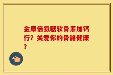 金康倍氨糖软骨素加钙行？关爱你的骨骼健康？