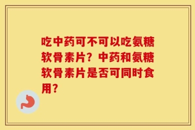 吃中药可不可以吃氨糖软骨素片？中药和氨糖软骨素片是否可同时食用？