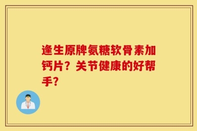 逢生原牌氨糖软骨素加钙片？关节健康的好帮手？