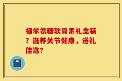 福尔氨糖软骨素礼盒装？滋养关节健康，送礼佳选？