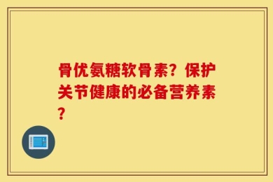 骨优氨糖软骨素？保护关节健康的必备营养素？
