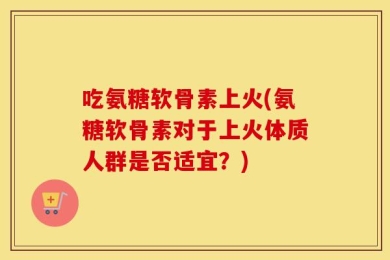 吃氨糖软骨素上火(氨糖软骨素对于上火体质人群是否适宜？)