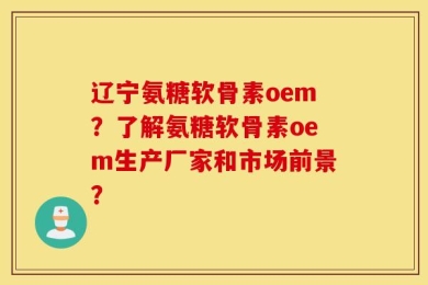 辽宁氨糖软骨素oem？了解氨糖软骨素oem生产厂家和市场前景？