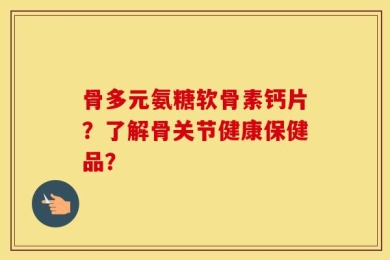 骨多元氨糖软骨素钙片？了解骨关节健康保健品？