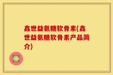 鑫世益氨糖软骨素(鑫世益氨糖软骨素产品简介)