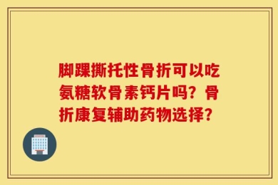脚踝撕托性骨折可以吃氨糖软骨素钙片吗？骨折康复辅助药物选择？