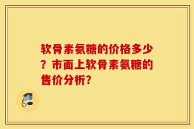 软骨素氨糖的价格多少？市面上软骨素氨糖的售价分析？