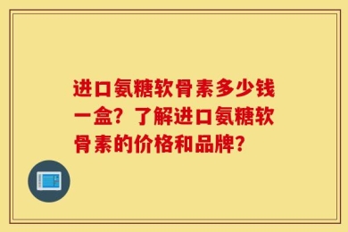进口氨糖软骨素多少钱一盒？了解进口氨糖软骨素的价格和品牌？