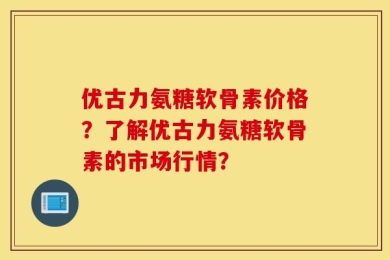 优古力氨糖软骨素价格？了解优古力氨糖软骨素的市场行情？