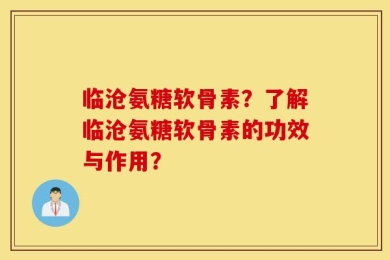 临沧氨糖软骨素？了解临沧氨糖软骨素的功效与作用？