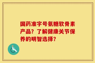 国药准字号氨糖软骨素产品？了解健康关节保养的明智选择？