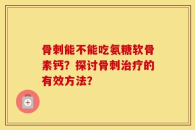 骨刺能不能吃氨糖软骨素钙？探讨骨刺治疗的有效方法？