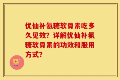 优仙补氨糖软骨素吃多久见效？详解优仙补氨糖软骨素的功效和服用方式？