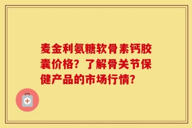 麦金利氨糖软骨素钙胶囊价格？了解骨关节保健产品的市场行情？