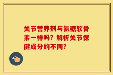 关节营养剂与氨糖软骨素一样吗？解析关节保健成分的不同？