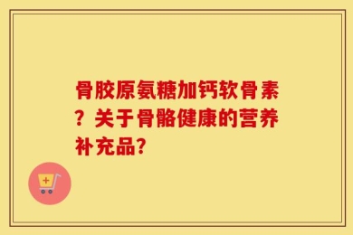 骨胶原氨糖加钙软骨素？关于骨骼健康的营养补充品？
