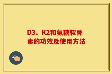 D3、K2和氨糖软骨素的功效及使用方法