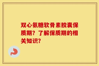 双心氨糖软骨素胶囊保质期？了解保质期的相关知识？
