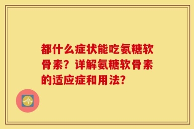 都什么症状能吃氨糖软骨素？详解氨糖软骨素的适应症和用法？