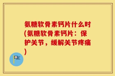 氨糖软骨素钙片什么时(氨糖软骨素钙片：保护关节，缓解关节疼痛)