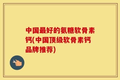中国最好的氨糖软骨素钙(中国顶级软骨素钙品牌推荐)