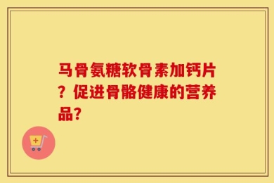 马骨氨糖软骨素加钙片？促进骨骼健康的营养品？