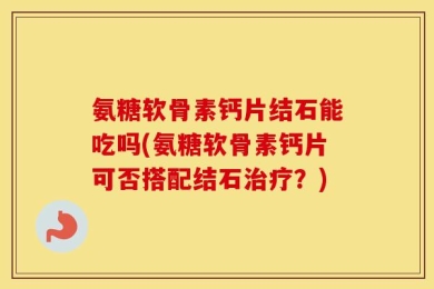 氨糖软骨素钙片结石能吃吗(氨糖软骨素钙片可否搭配结石治疗？)