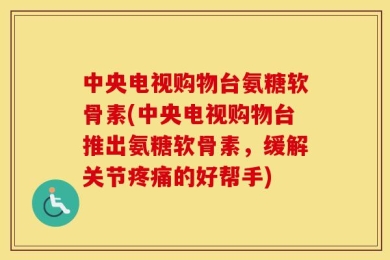 中央电视购物台氨糖软骨素(中央电视购物台推出氨糖软骨素，缓解关节疼痛的好帮手)