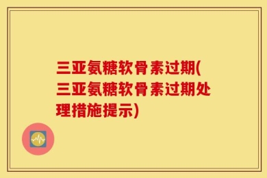 三亚氨糖软骨素过期(三亚氨糖软骨素过期处理措施提示)
