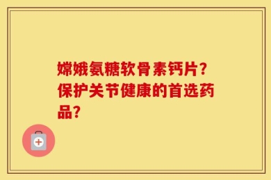 嫦娥氨糖软骨素钙片？保护关节健康的首选药品？